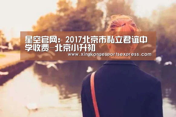 星空官网:2017北京市私立君谊中学收费-北京小升初(图1) 星空APP